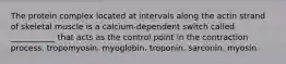 The protein complex located at intervals along the actin strand of skeletal muscle is a calcium-dependent switch called ___________ that acts as the control point in the contraction process. tropomyosin. myoglobin. troponin. sarconin. myosin.