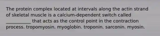 The protein complex located at intervals along the actin strand of skeletal muscle is a calcium-dependent switch called ___________ that acts as the control point in the contraction process. tropomyosin. myoglobin. troponin. sarconin. myosin.