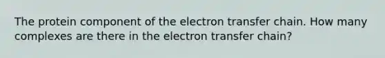 The protein component of the electron transfer chain. How many complexes are there in the electron transfer chain?