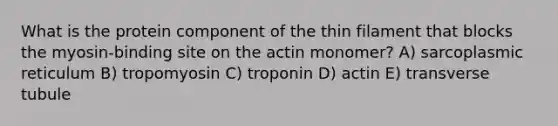 What is the protein component of the thin filament that blocks the myosin-binding site on the actin monomer? A) sarcoplasmic reticulum B) tropomyosin C) troponin D) actin E) transverse tubule