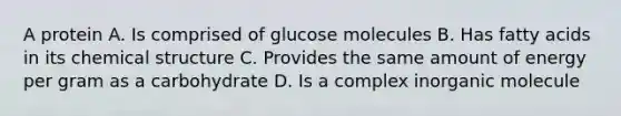 A protein A. Is comprised of glucose molecules B. Has fatty acids in its chemical structure C. Provides the same amount of energy per gram as a carbohydrate D. Is a complex inorganic molecule