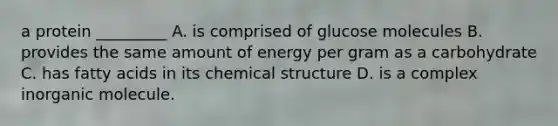 a protein _________ A. is comprised of glucose molecules B. provides the same amount of energy per gram as a carbohydrate C. has fatty acids in its chemical structure D. is a complex inorganic molecule.