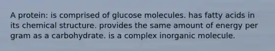 A protein: is comprised of glucose molecules. has fatty acids in its chemical structure. provides the same amount of energy per gram as a carbohydrate. is a complex inorganic molecule.