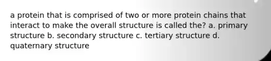 a protein that is comprised of two or more protein chains that interact to make the overall structure is called the? a. primary structure b. secondary structure c. tertiary structure d. quaternary structure