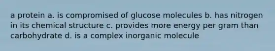 a protein a. is compromised of glucose molecules b. has nitrogen in its chemical structure c. provides more energy per gram than carbohydrate d. is a complex inorganic molecule