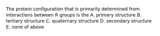 The protein configuration that is primarily determined from interactions between R groups is the A. primary structure B. tertiary structure C. quaternary structure D. secondary structure E. none of above