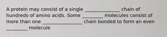 A protein may consist of a single _______________ chain of hundreds of amino acids. Some _________ molecules consist of more than one _________________ chain bonded to form an even _________ molecule