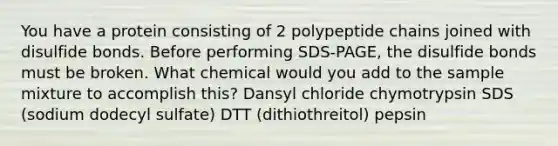 You have a protein consisting of 2 polypeptide chains joined with disulfide bonds. Before performing SDS-PAGE, the disulfide bonds must be broken. What chemical would you add to the sample mixture to accomplish this? Dansyl chloride chymotrypsin SDS (sodium dodecyl sulfate) DTT (dithiothreitol) pepsin