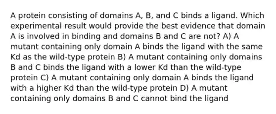 A protein consisting of domains A, B, and C binds a ligand. Which experimental result would provide the best evidence that domain A is involved in binding and domains B and C are not? A) A mutant containing only domain A binds the ligand with the same Kd as the wild-type protein B) A mutant containing only domains B and C binds the ligand with a lower Kd than the wild-type protein C) A mutant containing only domain A binds the ligand with a higher Kd than the wild-type protein D) A mutant containing only domains B and C cannot bind the ligand