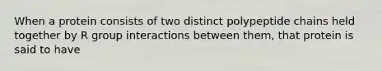 When a protein consists of two distinct polypeptide chains held together by R group interactions between them, that protein is said to have