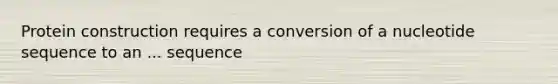 Protein construction requires a conversion of a nucleotide sequence to an ... sequence