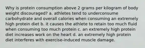 Why is protein consumption above 2 grams per kilogram of body weight discouraged? a. athletes tend to underconsume carbohydrate and overall calories when consuming an extremely high protein diet b. it causes the athlete to retain too much fluid when consuming too much protein c. an extremely high protein diet increases work on the heart d. an extremely high protein diet interferes with exercise-induced muscle damage.