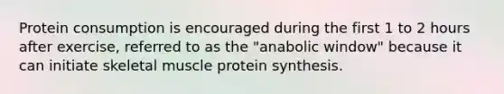 Protein consumption is encouraged during the first 1 to 2 hours after exercise, referred to as the "anabolic window" because it can initiate skeletal muscle protein synthesis.