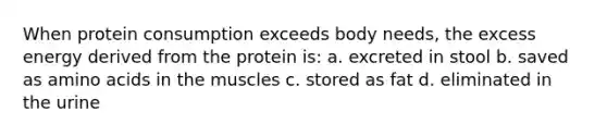 When protein consumption exceeds body needs, the excess energy derived from the protein is: a. excreted in stool b. saved as amino acids in the muscles c. stored as fat d. eliminated in the urine