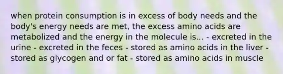 when protein consumption is in excess of body needs and the body's energy needs are met, the excess amino acids are metabolized and the energy in the molecule is... - excreted in the urine - excreted in the feces - stored as amino acids in the liver - stored as glycogen and or fat - stored as amino acids in muscle