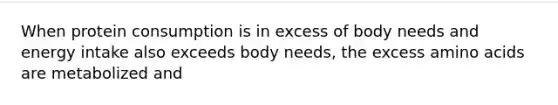 When protein consumption is in excess of body needs and energy intake also exceeds body needs, the excess amino acids are metabolized and