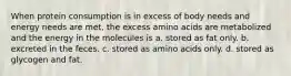 When protein consumption is in excess of body needs and energy needs are met, the excess amino acids are metabolized and the energy in the molecules is a. stored as fat only. b. excreted in the feces. c. stored as amino acids only. d. stored as glycogen and fat.