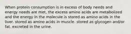 When protein consumption is in excess of body needs and energy needs are met, the excess amino acids are metabolized and the energy in the molecule is stored as amino acids in the liver. stored as amino acids in muscle. stored as glycogen and/or fat. excreted in the urine.