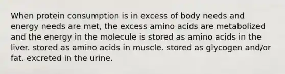 When protein consumption is in excess of body needs and energy needs are met, the excess amino acids are metabolized and the energy in the molecule is stored as amino acids in the liver. stored as amino acids in muscle. stored as glycogen and/or fat. excreted in the urine.