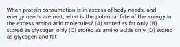 When protein consumption is in excess of body needs, and energy needs are met, what is the potential fate of the energy in the excess amino acid molecules? (A) stored as fat only (B) stored as glycogen only (C) stored as amino acids only (D) stored as glycogen and fat