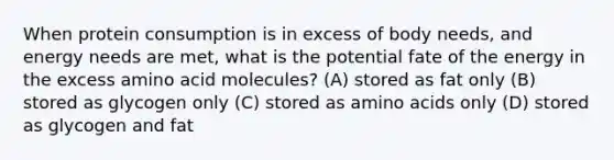 When protein consumption is in excess of body needs, and energy needs are met, what is the potential fate of the energy in the excess amino acid molecules? (A) stored as fat only (B) stored as glycogen only (C) stored as amino acids only (D) stored as glycogen and fat