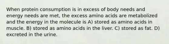 When protein consumption is in excess of body needs and energy needs are met, the excess amino acids are metabolized and the energy in the molecule is A) stored as amino acids in muscle. B) stored as amino acids in the liver. C) stored as fat. D) excreted in the urine.