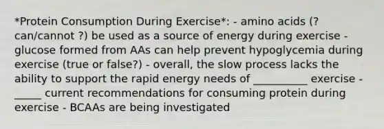 *Protein Consumption During Exercise*: - amino acids (? can/cannot ?) be used as a source of energy during exercise - glucose formed from AAs can help prevent hypoglycemia during exercise (true or false?) - overall, the slow process lacks the ability to support the rapid energy needs of __________ exercise - _____ current recommendations for consuming protein during exercise - BCAAs are being investigated