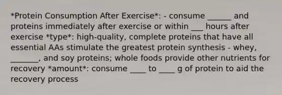 *Protein Consumption After Exercise*: - consume ______ and proteins immediately after exercise or within ___ hours after exercise *type*: high-quality, complete proteins that have all essential AAs stimulate the greatest protein synthesis - whey, _______, and soy proteins; whole foods provide other nutrients for recovery *amount*: consume ____ to ____ g of protein to aid the recovery process