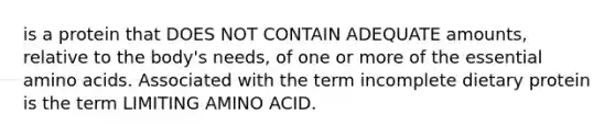 is a protein that DOES NOT CONTAIN ADEQUATE amounts, relative to the body's needs, of one or more of the essential <a href='https://www.questionai.com/knowledge/k9gb720LCl-amino-acids' class='anchor-knowledge'>amino acids</a>. Associated with the term incomplete dietary protein is the term LIMITING AMINO ACID.