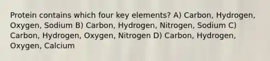 Protein contains which four key elements? A) Carbon, Hydrogen, Oxygen, Sodium B) Carbon, Hydrogen, Nitrogen, Sodium C) Carbon, Hydrogen, Oxygen, Nitrogen D) Carbon, Hydrogen, Oxygen, Calcium