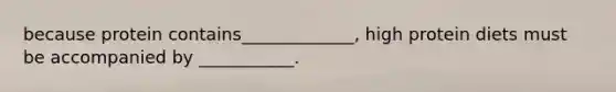 because protein contains_____________, high protein diets must be accompanied by ___________.