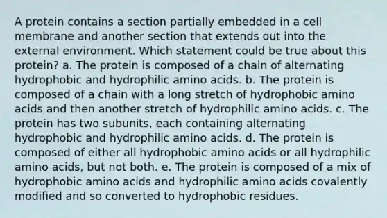 A protein contains a section partially embedded in a cell membrane and another section that extends out into the external environment. Which statement could be true about this protein? a. The protein is composed of a chain of alternating hydrophobic and hydrophilic amino acids. b. The protein is composed of a chain with a long stretch of hydrophobic amino acids and then another stretch of hydrophilic amino acids. c. The protein has two subunits, each containing alternating hydrophobic and hydrophilic amino acids. d. The protein is composed of either all hydrophobic amino acids or all hydrophilic amino acids, but not both. e. The protein is composed of a mix of hydrophobic amino acids and hydrophilic amino acids covalently modified and so converted to hydrophobic residues.