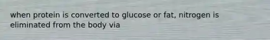 when protein is converted to glucose or fat, nitrogen is eliminated from the body via