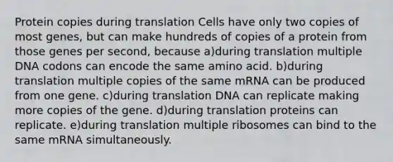 Protein copies during translation Cells have only two copies of most genes, but can make hundreds of copies of a protein from those genes per second, because a)during translation multiple DNA codons can encode the same amino acid. b)during translation multiple copies of the same mRNA can be produced from one gene. c)during translation DNA can replicate making more copies of the gene. d)during translation proteins can replicate. e)during translation multiple ribosomes can bind to the same mRNA simultaneously.