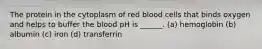 The protein in the cytoplasm of red blood cells that binds oxygen and helps to buffer the blood pH is ______. (a) hemoglobin (b) albumin (c) iron (d) transferrin