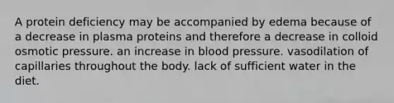 A protein deficiency may be accompanied by edema because of a decrease in plasma proteins and therefore a decrease in colloid osmotic pressure. an increase in blood pressure. vasodilation of capillaries throughout the body. lack of sufficient water in the diet.