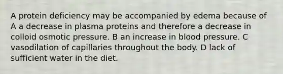 A protein deficiency may be accompanied by edema because of A a decrease in plasma proteins and therefore a decrease in colloid osmotic pressure. B an increase in blood pressure. C vasodilation of capillaries throughout the body. D lack of sufficient water in the diet.