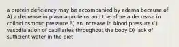 a protein deficiency may be accompanied by edema because of A) a decrease in plasma proteins and therefore a decrease in colloid osmotic pressure B) an increase in blood pressure C) vasodialation of capillaries throughout the body D) lack of sufficient water in the diet