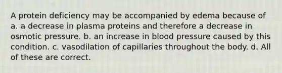 A protein deficiency may be accompanied by edema because of a. a decrease in plasma proteins and therefore a decrease in osmotic pressure. b. an increase in blood pressure caused by this condition. c. vasodilation of capillaries throughout the body. d. All of these are correct.