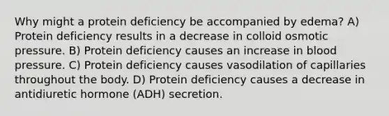 Why might a protein deficiency be accompanied by edema? A) Protein deficiency results in a decrease in colloid osmotic pressure. B) Protein deficiency causes an increase in blood pressure. C) Protein deficiency causes vasodilation of capillaries throughout the body. D) Protein deficiency causes a decrease in antidiuretic hormone (ADH) secretion.