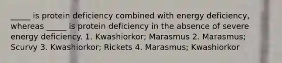 _____ is protein deficiency combined with energy deficiency, whereas _____ is protein deficiency in the absence of severe energy deficiency. 1. Kwashiorkor; Marasmus 2. Marasmus; Scurvy 3. Kwashiorkor; Rickets 4. Marasmus; Kwashiorkor