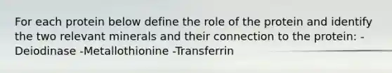 For each protein below define the role of the protein and identify the two relevant minerals and their connection to the protein: -Deiodinase -Metallothionine -Transferrin