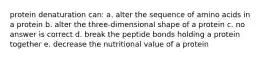 protein denaturation can: a. alter the sequence of amino acids in a protein b. alter the three-dimensional shape of a protein c. no answer is correct d. break the peptide bonds holding a protein together e. decrease the nutritional value of a protein