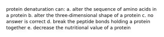 protein denaturation can: a. alter the sequence of amino acids in a protein b. alter the three-dimensional shape of a protein c. no answer is correct d. break the peptide bonds holding a protein together e. decrease the nutritional value of a protein