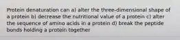 Protein denaturation can a) alter the three-dimensional shape of a protein b) decrease the nutritional value of a protein c) alter the sequence of amino acids in a protein d) break the peptide bonds holding a protein together