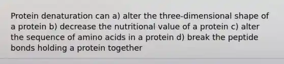 Protein denaturation can a) alter the three-dimensional shape of a protein b) decrease the nutritional value of a protein c) alter the sequence of amino acids in a protein d) break the peptide bonds holding a protein together