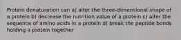 Protein denaturation can a) alter the three-dimensional shape of a protein b) decrease the nutrition value of a protein c) alter the sequence of amino acids in a protein d) break the peptide bonds holding a protein together