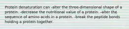 Protein denaturation can -alter the three-dimensional shape of a protein. -decrease the nutritional value of a protein. -alter the sequence of amino acids in a protein. -break the peptide bonds holding a protein together.