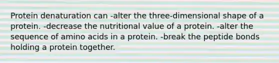 Protein denaturation can -alter the three-dimensional shape of a protein. -decrease the nutritional value of a protein. -alter the sequence of amino acids in a protein. -break the peptide bonds holding a protein together.