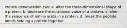 Protein denaturation can: a. alter the three-dimensional shape of a protein. b. decrease the nutritional value of a protein. c. alter the sequence of amino acids in a protein. d. break the peptide bonds holding a protein together.